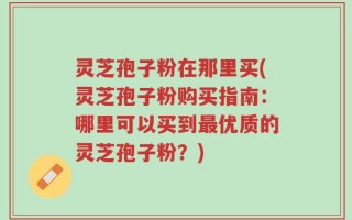 灵芝孢子粉在那里买(灵芝孢子粉购买指南：哪里可以买到最优质的灵芝孢子粉？)