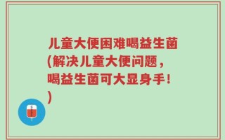 儿童大便困难喝益生菌(解决儿童大便问题，喝益生菌可大显身手！)