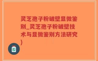 灵芝孢子粉破壁显微鉴别_灵芝孢子粉破壁技术与显微鉴别方法研究)