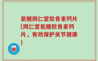 氨糖同仁堂软骨素钙片(同仁堂氨糖软骨素钙片，有效保护关节健康)