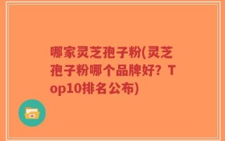 哪家灵芝孢子粉(灵芝孢子粉哪个品牌好？Top10排名公布)