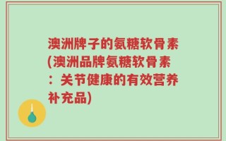 澳洲牌子的氨糖软骨素(澳洲品牌氨糖软骨素：关节健康的有效营养补充品)