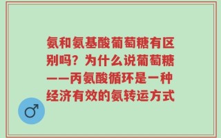 氨和氨基酸葡萄糖有区别吗？为什么说葡萄糖——丙氨酸循环是一种经济有效的氨转运方式