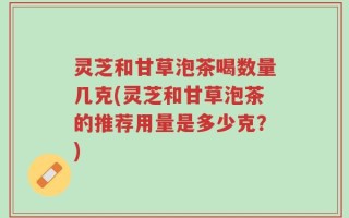 灵芝和甘草泡茶喝数量几克(灵芝和甘草泡茶的推荐用量是多少克？)