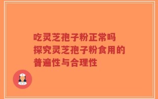 吃灵芝孢子粉正常吗 探究灵芝孢子粉食用的普遍性与合理性