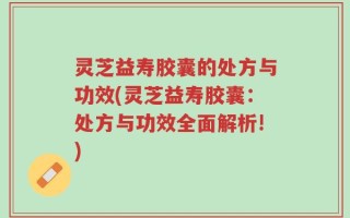 灵芝益寿胶囊的处方与功效(灵芝益寿胶囊：处方与功效全面解析!)
