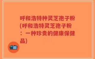 呼和浩特种灵芝孢子粉(呼和浩特灵芝孢子粉：一种珍贵的健康保健品)