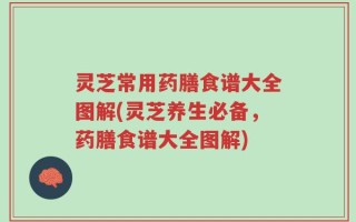 灵芝常用药膳食谱大全图解(灵芝养生必备，药膳食谱大全图解)