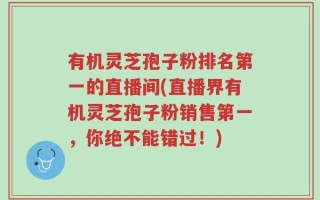 有机灵芝孢子粉排名第一的直播间(直播界有机灵芝孢子粉销售第一，你绝不能错过！)
