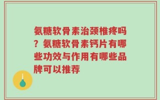 氨糖软骨素治颈椎疼吗？氨糖软骨素钙片有哪些功效与作用有哪些品牌可以推荐