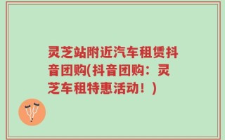 灵芝站附近汽车租赁抖音团购(抖音团购：灵芝车租特惠活动！)