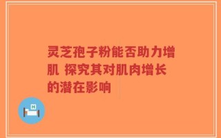 灵芝孢子粉能否助力增肌 探究其对肌肉增长的潜在影响