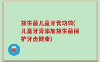 益生菌儿童牙膏功效(儿童牙膏添加益生菌保护牙齿健康)
