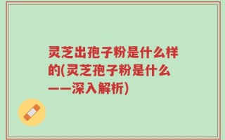 灵芝出孢子粉是什么样的(灵芝孢子粉是什么——深入解析)