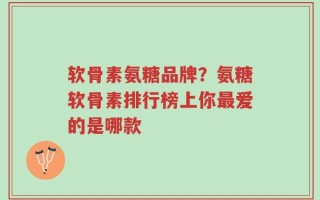 软骨素氨糖品牌？氨糖软骨素排行榜上你最爱的是哪款