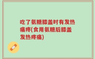 吃了氨糖膝盖时有发热痛疼(食用氨糖后膝盖发热疼痛)