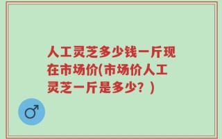 人工灵芝多少钱一斤现在市场价(市场价人工灵芝一斤是多少？)