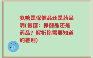 氨糖是保健品还是药品呢(氨糖：保健品还是药品？解析你需要知道的差别)