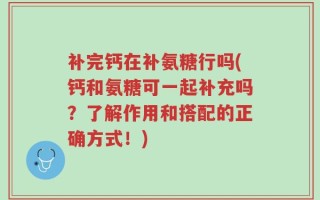 补完钙在补氨糖行吗(钙和氨糖可一起补充吗？了解作用和搭配的正确方式！)