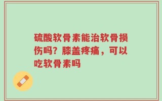硫酸软骨素能治软骨损伤吗？膝盖疼痛，可以吃软骨素吗