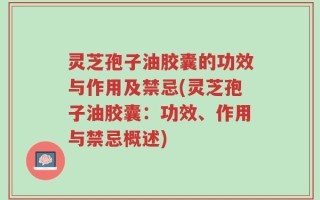 灵芝孢子油胶囊的功效与作用及禁忌(灵芝孢子油胶囊：功效、作用与禁忌概述)