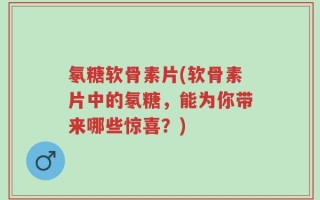 氡糖软骨素片(软骨素片中的氡糖，能为你带来哪些惊喜？)