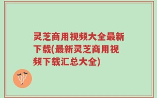 灵芝商用视频大全最新下载(最新灵芝商用视频下载汇总大全)
