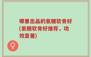 哪里出品的氨糖软骨好(氨糖软骨好推荐，功效显著)