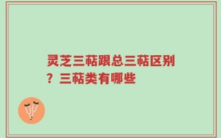 灵芝三萜跟总三萜区别？三萜类有哪些