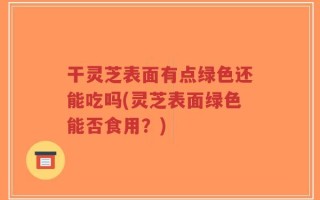 干灵芝表面有点绿色还能吃吗(灵芝表面绿色能否食用？)