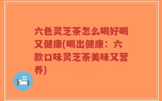 六色灵芝茶怎么喝好喝又健康(喝出健康：六款口味灵芝茶美味又营养)
