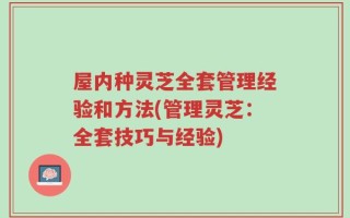 屋内种灵芝全套管理经验和方法(管理灵芝：全套技巧与经验)