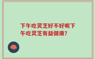 下午吃灵芝好不好呢下午吃灵芝有益健康？