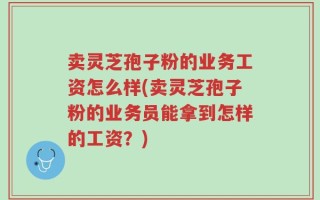 卖灵芝孢子粉的业务工资怎么样(卖灵芝孢子粉的业务员能拿到怎样的工资？)