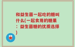 和益生菌一起吃的糖叫什么(一起食用的糖果：益生菌糖的优质选择)