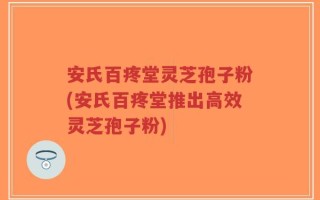 安氏百疼堂灵芝孢子粉(安氏百疼堂推出高效灵芝孢子粉)