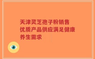 天津灵芝孢子粉销售 优质产品供应满足健康养生需求