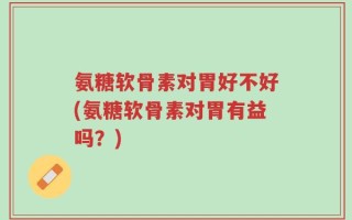 氨糖软骨素对胃好不好(氨糖软骨素对胃有益吗？)