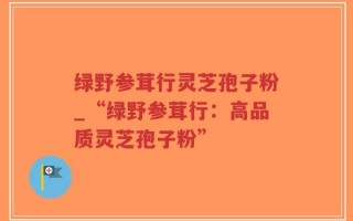 绿野参茸行灵芝孢子粉_“绿野参茸行：高品质灵芝孢子粉”