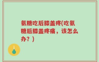 氨糖吃后膝盖疼(吃氨糖后膝盖疼痛，该怎么办？)