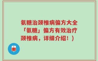 氨糖治颈椎病偏方大全「氨糖」偏方有效治疗颈椎病，详细介绍！)