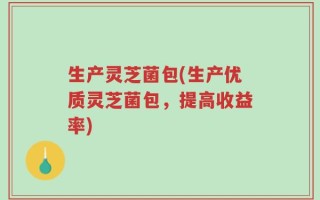 生产灵芝菌包(生产优质灵芝菌包，提高收益率)