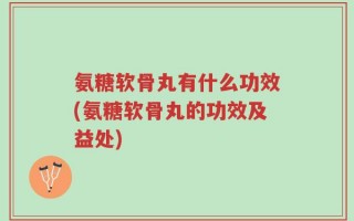 氨糖软骨丸有什么功效(氨糖软骨丸的功效及益处)