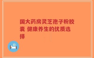 国大药房灵芝孢子粉胶囊 健康养生的优质选择