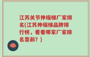 江苏关节伸缩梯厂家排名(江苏伸缩梯品牌排行榜，看看哪家厂家排名靠前？)