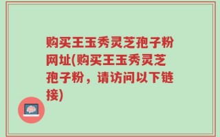 购买王玉秀灵芝孢子粉网址(购买王玉秀灵芝孢子粉，请访问以下链接)