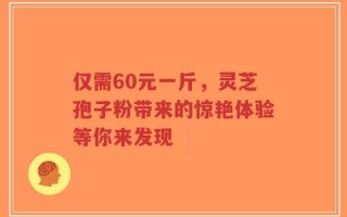 仅需60元一斤，灵芝孢子粉带来的惊艳体验等你来发现