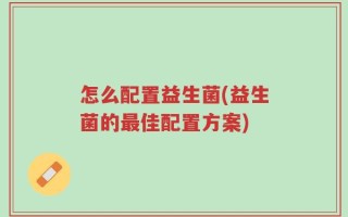 怎么配置益生菌(益生菌的最佳配置方案)