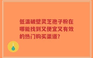 低温破壁灵芝孢子粉在哪能找到又便宜又有效的热门购买渠道？