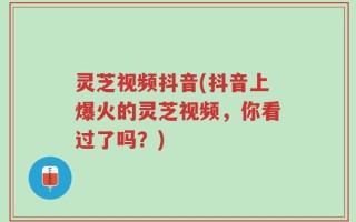 灵芝视频抖音(抖音上爆火的灵芝视频，你看过了吗？)